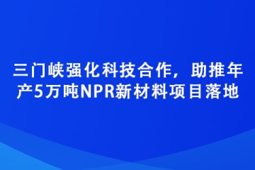 三門峽強化科技合作，助推年產(chǎn)5萬噸NPR新材料項目落地