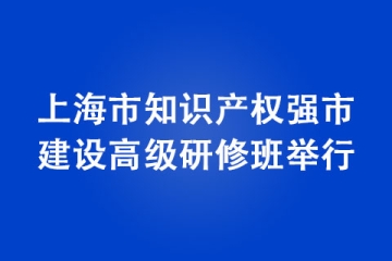 上海市知識產(chǎn)權(quán)強市建設(shè)高級研修班舉行