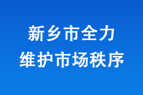 新鄉(xiāng)市全力維護(hù)市場秩序