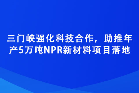 三門峽強化科技合作，助推年產(chǎn)5萬噸NPR新材料項目落地