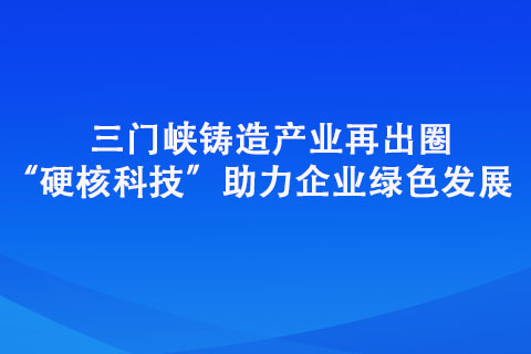 三門峽鑄造產(chǎn)業(yè)再出圈“硬核科技”助力企業(yè)綠色發(fā)展
